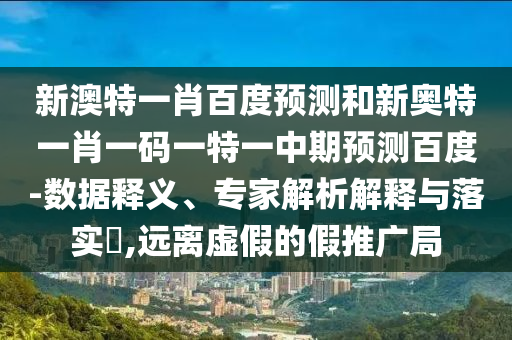 新澳特一肖百度预测和新奥特一肖一码一特一中期预测百度-数据释义、专家解析解释与落实​,远离虚假的假推广局