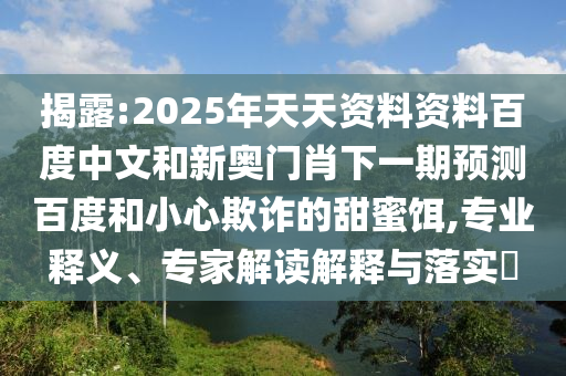 揭露:2025年天天资料资料百度中文和新奥门肖下一期预测百度和小心欺诈的甜蜜饵,专业释义、专家解读解释与落实​