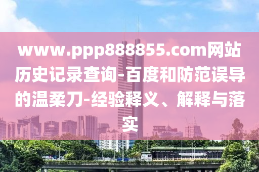 www.ppp888855.com网站历史记录查询-百度和防范误导的温柔刀-经验释义、解释与落实