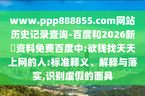 www.ppp888855.com网站历史记录查询-百度和2026新奧资料免费百度中:欲钱找天天上网的人:标准释义、解释与落实,识别虚假的面具