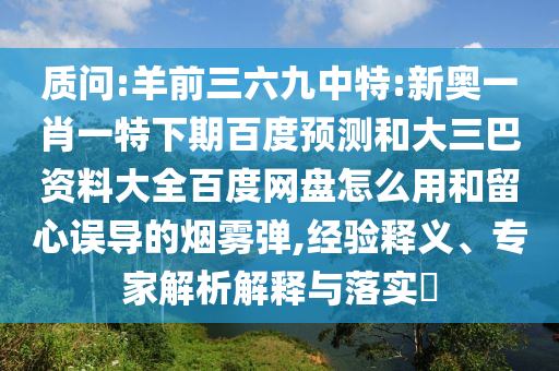 质问:羊前三六九中特:新奥一肖一特下期百度预测和大三巴资料大全百度网盘怎么用和留心误导的烟雾弹,经验释义、专家解析解释与落实​