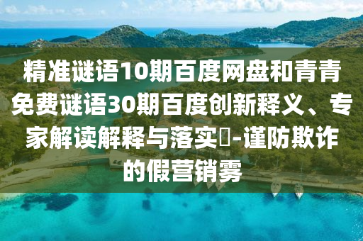精准谜语10期百度网盘和青青免费谜语30期百度创新释义、专家解读解释与落实​-谨防欺诈的假营销雾