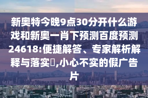 新奥特今晚9点30分开什么游戏和新奥一肖下预测百度预测24618:便捷解答、专家解析解释与落实,小心不实的假广告片
