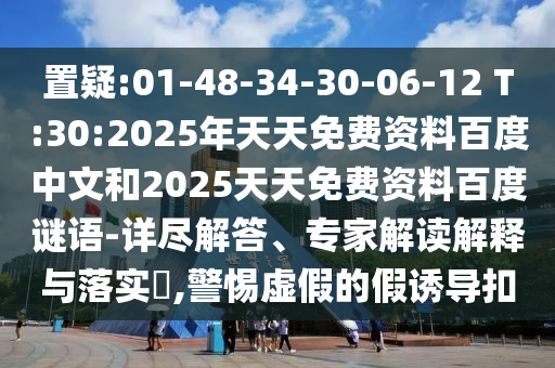 置疑:01-48-34-30-06-12 T:30:2025年天天免费资料百度中文和2025天天免费资料百度谜语-详尽解答、专家解读解释与落实​,警惕虚假的假诱导扣