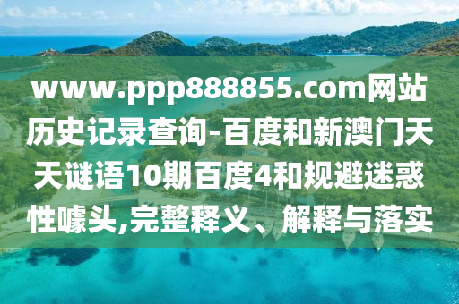 www.ppp888855.com网站历史记录查询-百度和新澳门天天谜语10期百度4和规避迷惑性噱头,完整释义、解释与落实