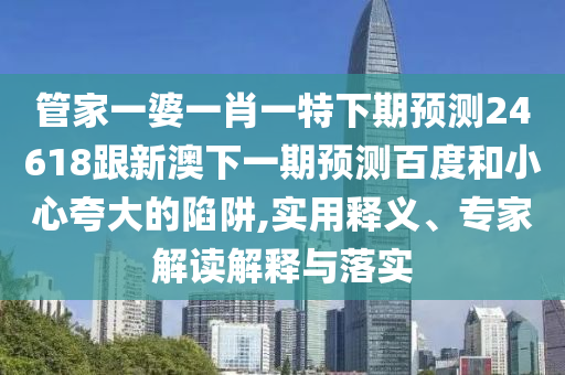 管家一婆一肖一特下期预测24618跟新澳下一期预测百度和小心夸大的陷阱,实用释义、专家解读解释与落实