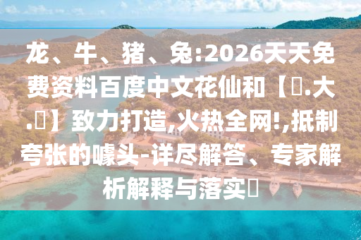 龙、牛、猪、兔:2026天天免费资料百度中文花仙和【黃.大.佡】致力打造,火热全网!,抵制夸张的噱头-详尽解答、专家解析解释与落实​