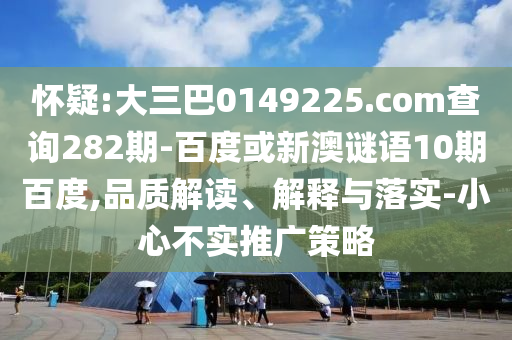 怀疑:大三巴0149225.com查询282期-百度或新澳谜语10期百度,品质解读、解释与落实-小心不实推广策略