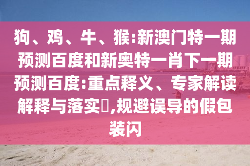 狗、鸡、牛、猴:新澳门特一期预测百度和新奥特一肖下一期预测百度:重点释义、专家解读解释与落实​,规避误导的假包装闪