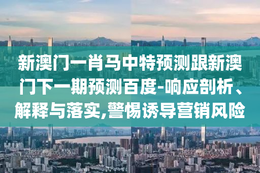 新澳门一肖马中特预测跟新澳门下一期预测百度-响应剖析、解释与落实,警惕诱导营销风险