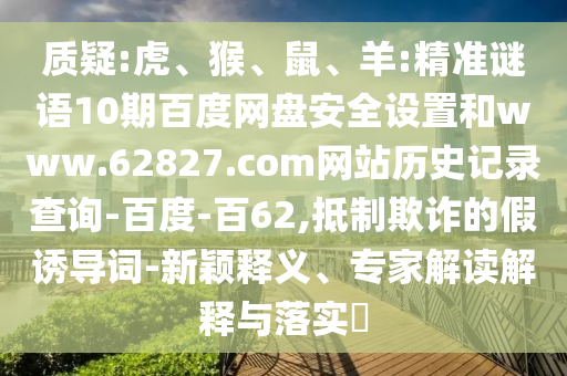 质疑:虎、猴、鼠、羊:精准谜语10期百度网盘安全设置和www.62827.com网站历史记录查询-百度-百62,抵制欺诈的假诱导词-新颖释义、专家解读解释与落实​