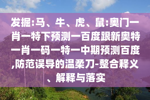 发掘:马、牛、虎、鼠:奥门一肖一特下预测一百度跟新奥特一肖一码一特一中期预测百度,防范误导的温柔刀-整合释义、解释与落实