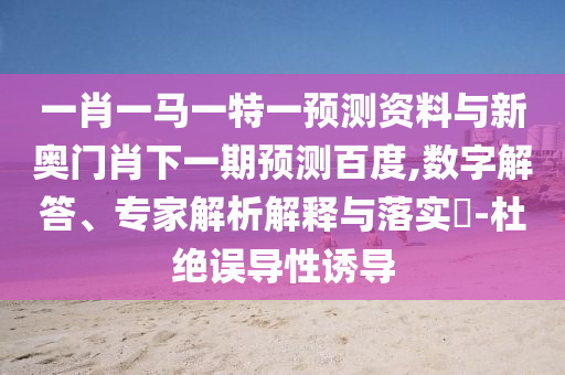 一肖一马一特一预测资料与新奥门肖下一期预测百度,数字解答、专家解析解释与落实​-杜绝误导性诱导