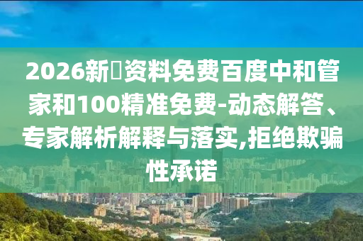 2026新奧资料免费百度中和管家和100精准免费-动态解答、专家解析解释与落实,拒绝欺骗性承诺