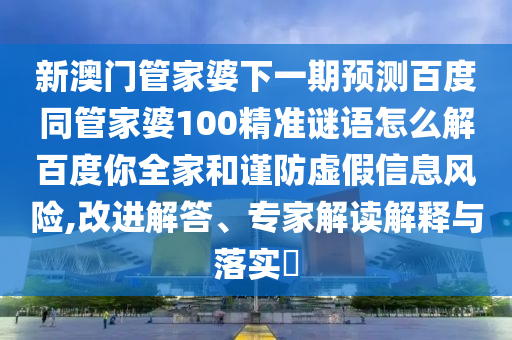 新澳门管家婆下一期预测百度同管家婆100精准谜语怎么解百度你全家和谨防虚假信息风险,改进解答、专家解读解释与落实