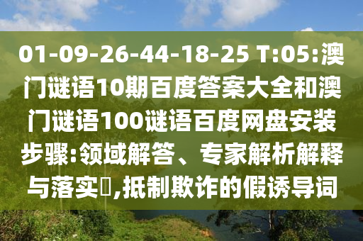 01-09-26-44-18-25 T:05:澳门谜语10期百度答案大全和澳门谜语100谜语百度网盘安装步骤:领域解答、专家解析解释与落实,抵制欺诈的假诱导词