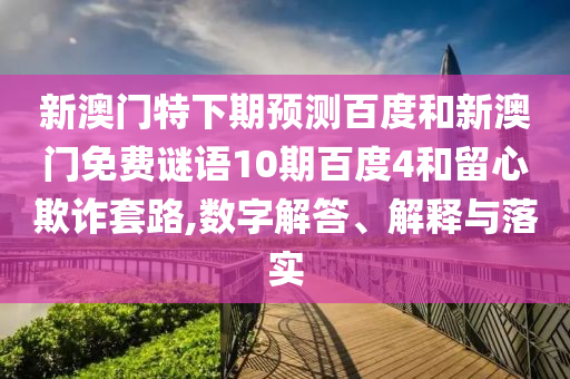 新澳门特下期预测百度和新澳门免费谜语10期百度4和留心欺诈套路,数字解答、解释与落实