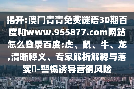 揭开:澳门青青免费谜语30期百度和www.955877.com网站怎么登录百度:虎、鼠、牛、龙,清晰释义、专家解析解释与落实​-警惕诱导营销风险