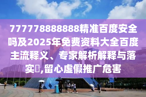 777778888888精准百度安全吗及2025年免费资料大全百度主流释义、专家解析解释与落实​,留心虚假推广危害