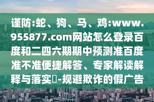 谨防:蛇、狗、马、鸡:www.955877.com网站怎么登录百度和二四六期期中预测准百度准不准便捷解答、专家解读解释与落实​-规避欺诈的假广告