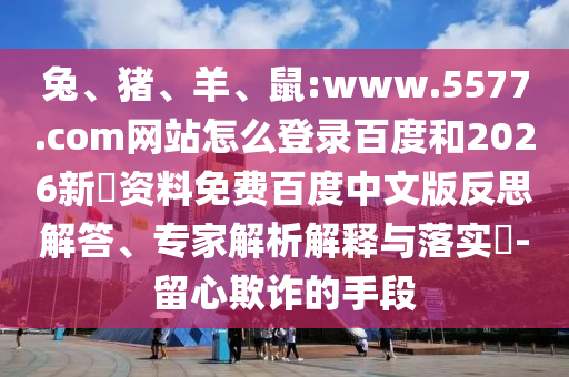 兔、猪、羊、鼠:www.5577.com网站怎么登录百度和2026新奧资料免费百度中文版反思解答、专家解析解释与落实​-留心欺诈的手段