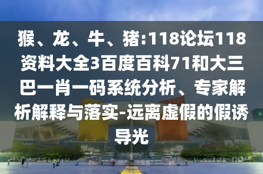 猴、龙、牛、猪:118论坛118资料大全3百度百科71和大三巴一肖一码系统分析、专家解析解释与落实-远离虚假的假诱导光