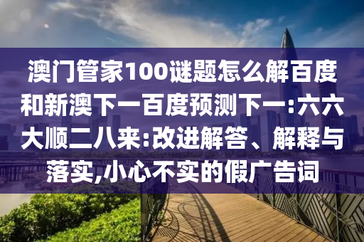 澳门管家100谜题怎么解百度和新澳下一百度预测下一:六六大顺二八来:改进解答、解释与落实,小心不实的假广告词