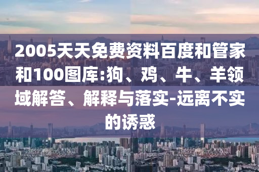 2005天天免费资料百度和管家和100图库:狗、鸡、牛、羊领域解答、解释与落实-远离不实的诱惑