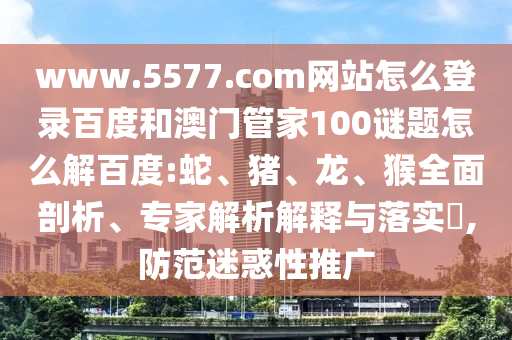 www.5577.com网站怎么登录百度和澳门管家100谜题怎么解百度:蛇、猪、龙、猴全面剖析、专家解析解释与落实​,防范迷惑性推广