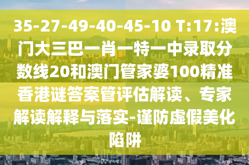 35-27-49-40-45-10 T:17:澳门大三巴一肖一特一中录取分数线20和澳门管家婆100精准香港谜答案管评估解读、专家解读解释与落实-谨防虚假美化陷阱