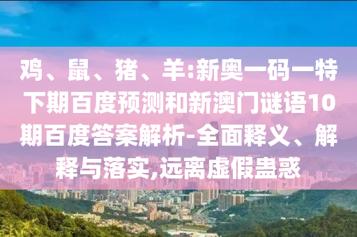 鸡、鼠、猪、羊:新奥一码一特下期百度预测和新澳门谜语10期百度答案解析-全面释义、解释与落实,远离虚假蛊惑