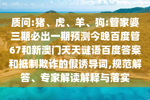 质问:猪、虎、羊、狗:管家婆三期必出一期预测今晚百度管67和新澳门天天谜语百度答案和抵制欺诈的假诱导词,规范解答、专家解读解释与落实