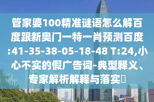 管家婆100精准谜语怎么解百度跟新奥门一特一肖预测百度:41-35-38-05-18-48 T:24,小心不实的假广告词-典型释义、专家解析解释与落实