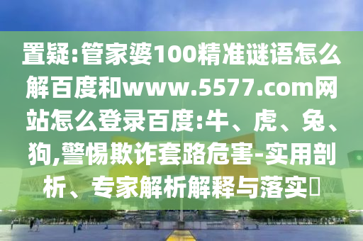 置疑:管家婆100精准谜语怎么解百度和www.5577.com网站怎么登录百度:牛、虎、兔、狗,警惕欺诈套路危害-实用剖析、专家解析解释与落实​