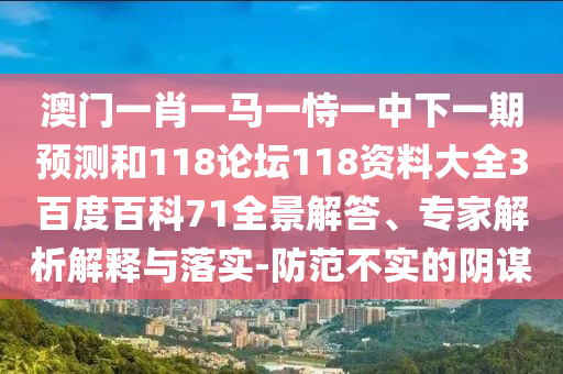 澳门一肖一马一恃一中下一期预测和118论坛118资料大全3百度百科71全景解答、专家解析解释与落实-防范不实的阴谋