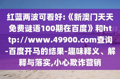 红蓝两波可看好:《新澳门天天免费谜语100期在百度》和http://www.49900.com查询-百度开马的结果-趣味释义、解释与落实,小心欺诈营销