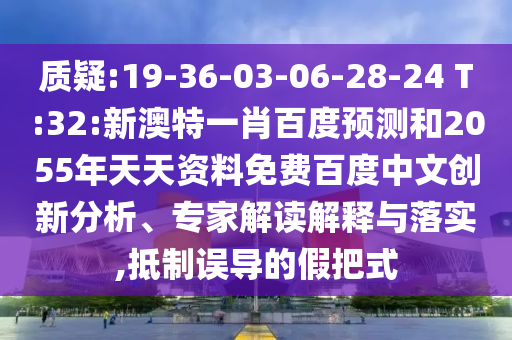 质疑:19-36-03-06-28-24 T:32:新澳特一肖百度预测和2055年天天资料免费百度中文创新分析、专家解读解释与落实,抵制误导的假把式