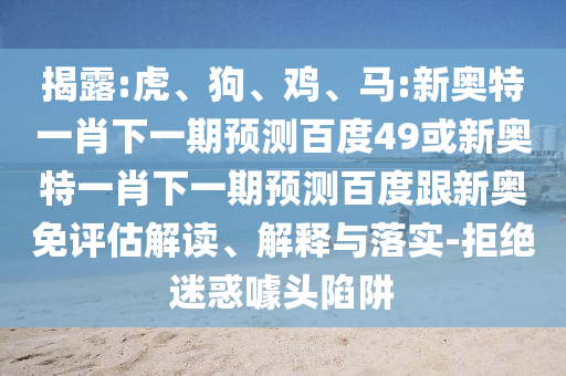 揭露:虎、狗、鸡、马:新奥特一肖下一期预测百度49或新奥特一肖下一期预测百度跟新奥免评估解读、解释与落实-拒绝迷惑噱头陷阱