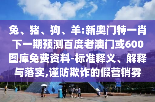 兔、猪、狗、羊:新奥门特一肖下一期预测百度老澳门或600图库免费资料-标准释义、解释与落实,谨防欺诈的假营销雾