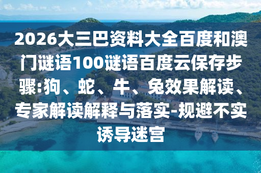 2026大三巴资料大全百度和澳门谜语100谜语百度云保存步骤:狗、蛇、牛、兔效果解读、专家解读解释与落实-规避不实诱导迷宫