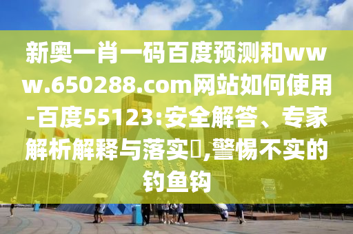 新奥一肖一码百度预测和www.650288.com网站如何使用-百度55123:安全解答、专家解析解释与落实​,警惕不实的钓鱼钩