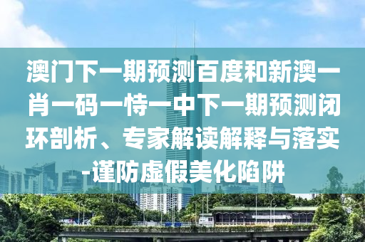 澳门下一期预测百度和新澳一肖一码一恃一中下一期预测闭环剖析、专家解读解释与落实-谨防虚假美化陷阱