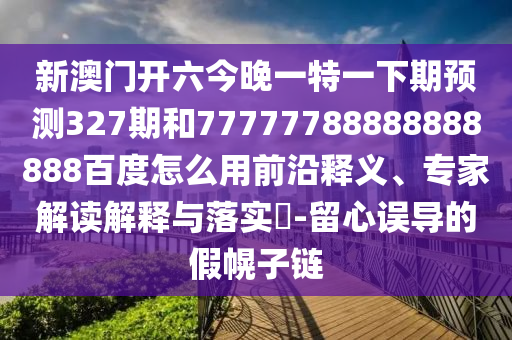 新澳门开六今晚一特一下期预测327期和77777788888888888百度怎么用前沿释义、专家解读解释与落实​-留心误导的假幌子链