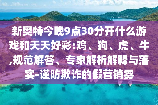 新奥特今晚9点30分开什么游戏和天天好彩:鸡、狗、虎、牛,规范解答、专家解析解释与落实-谨防欺诈的假营销雾
