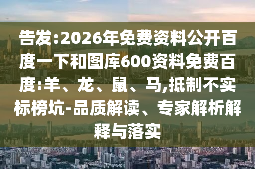 告发:2026年免费资料公开百度一下和图库600资料免费百度:羊、龙、鼠、马,抵制不实标榜坑-品质解读、专家解析解释与落实