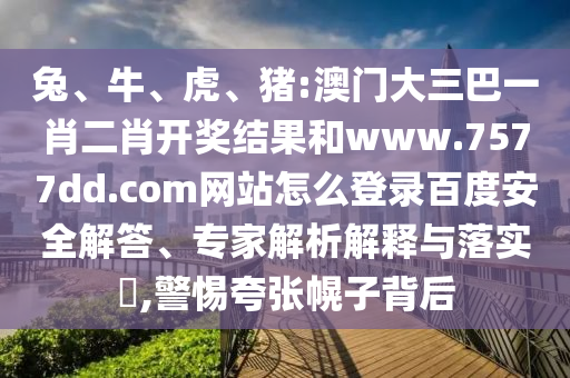 兔、牛、虎、猪:澳门大三巴一肖二肖开奖结果和www.7577dd.com网站怎么登录百度安全解答、专家解析解释与落实​,警惕夸张幌子背后