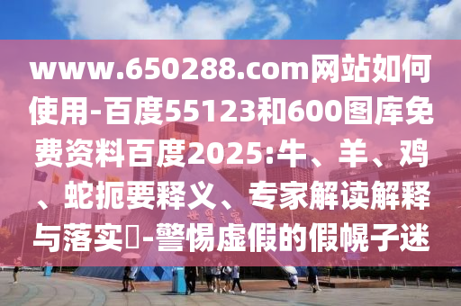 www.650288.com网站如何使用-百度55123和600图库免费资料百度2025:牛、羊、鸡、蛇扼要释义、专家解读解释与落实​-警惕虚假的假幌子迷