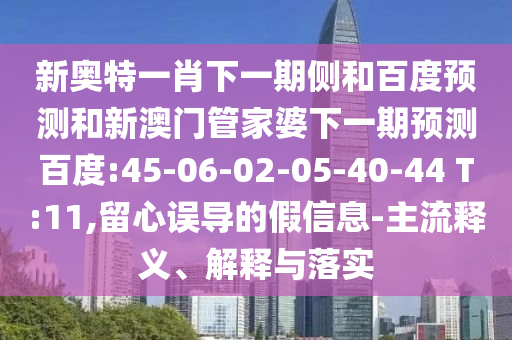 新奥特一肖下一期侧和百度预测和新澳门管家婆下一期预测百度:45-06-02-05-40-44 T:11,留心误导的假信息-主流释义、解释与落实