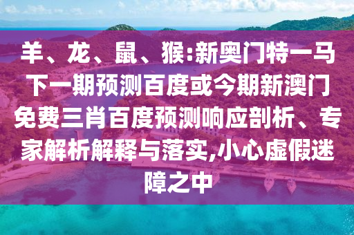 羊、龙、鼠、猴:新奥门特一马下一期预测百度或今期新澳门免费三肖百度预测响应剖析、专家解析解释与落实,小心虚假迷障之中