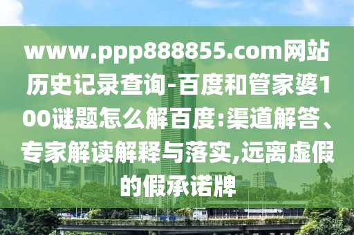 www.ppp888855.com网站历史记录查询-百度和管家婆100谜题怎么解百度:渠道解答、专家解读解释与落实,远离虚假的假承诺牌